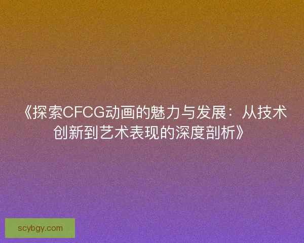 《探索CFCG动画的魅力与发展：从技术创新到艺术表现的深度剖析》