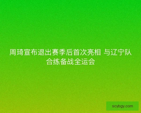 周琦宣布退出赛季后首次亮相 与辽宁队合练备战全运会