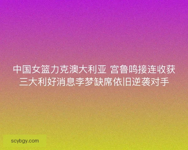 中国女篮力克澳大利亚 宫鲁鸣接连收获三大利好消息李梦缺席依旧逆袭对手 中国女篮力克澳大利亚 宫鲁鸣接连收获三大利好消息李梦缺席依旧逆袭对手