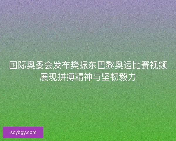国际奥委会发布樊振东巴黎奥运比赛视频展现拼搏精神与坚韧毅力