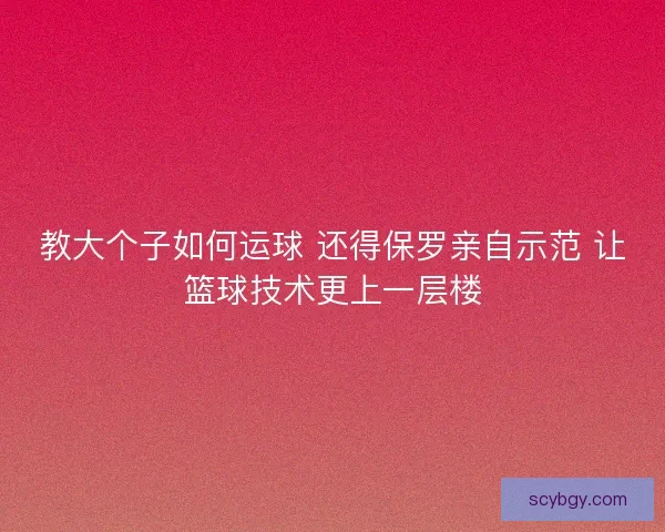 教大个子如何运球 还得保罗亲自示范 让篮球技术更上一层楼