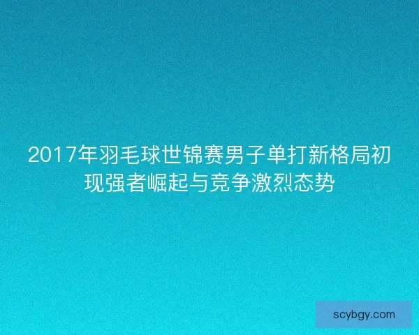 2017年羽毛球世锦赛男子单打新格局初现强者崛起与竞争激烈态势