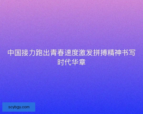 中国接力跑出青春速度激发拼搏精神书写时代华章