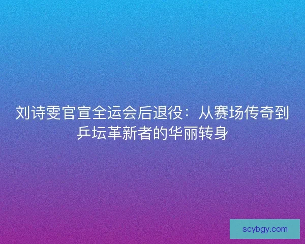 刘诗雯官宣全运会后退役：从赛场传奇到乒坛革新者的华丽转身
