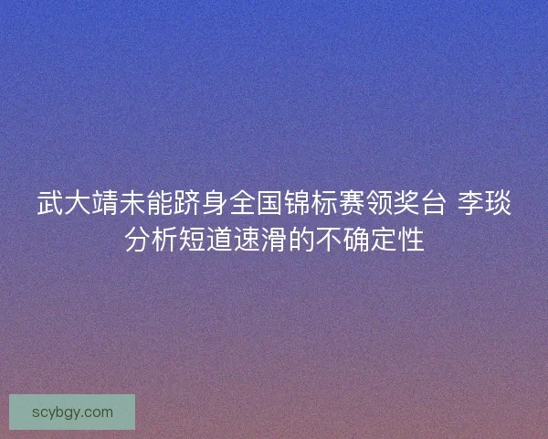武大靖未能跻身全国锦标赛领奖台 李琰分析短道速滑的不确定性