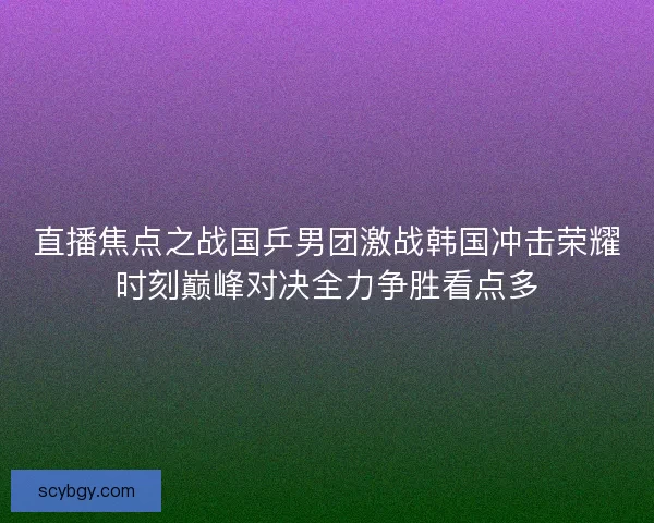 直播焦点之战国乒男团激战韩国冲击荣耀时刻巅峰对决全力争胜看点多
