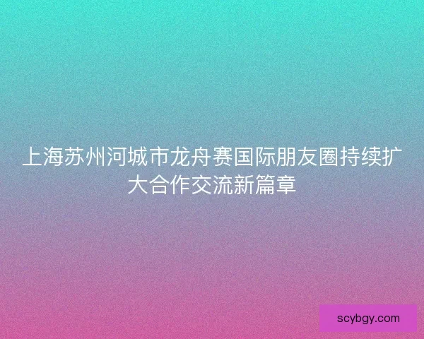 上海苏州河城市龙舟赛国际朋友圈持续扩大合作交流新篇章 上海苏州河城市龙舟赛国际朋友圈持续扩大合作交流新篇章
