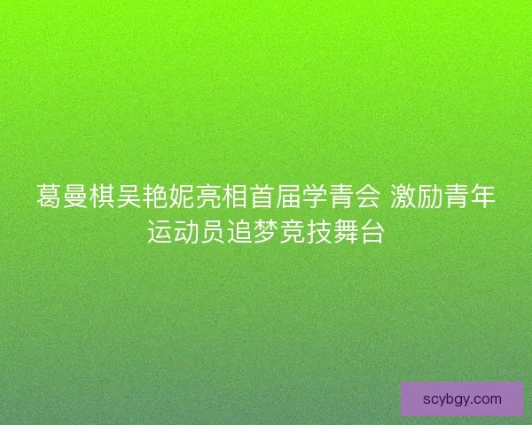 葛曼棋吴艳妮亮相首届学青会 激励青年运动员追梦竞技舞台 葛曼棋吴艳妮亮相首届学青会 激励青年运动员追梦竞技舞台