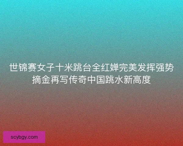 世锦赛女子十米跳台全红婵完美发挥强势摘金再写传奇中国跳水新高度