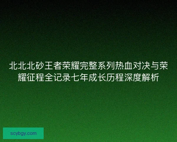 北北北砂王者荣耀完整系列热血对决与荣耀征程全记录七年成长历程深度解析 北北北砂王者荣耀完整系列热血对决与荣耀征程全记录七年成长历程深度解析