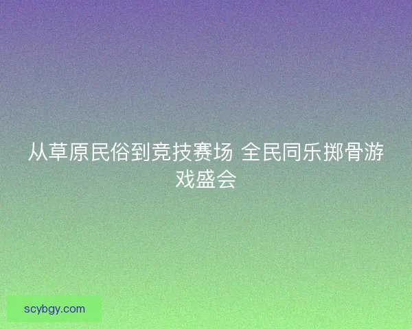 从草原民俗到竞技赛场 全民同乐掷骨游戏盛会