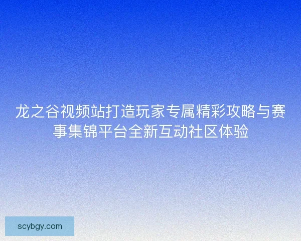 龙之谷视频站打造玩家专属精彩攻略与赛事集锦平台全新互动社区体验