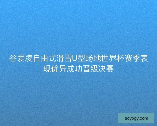 谷爱凌自由式滑雪U型场地世界杯赛季表现优异成功晋级决赛