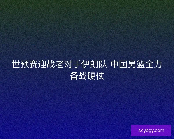 世预赛迎战老对手伊朗队 中国男篮全力备战硬仗