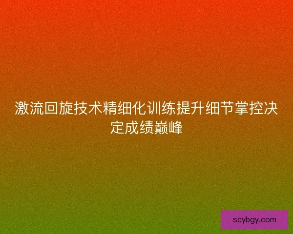 激流回旋技术精细化训练提升细节掌控决定成绩巅峰