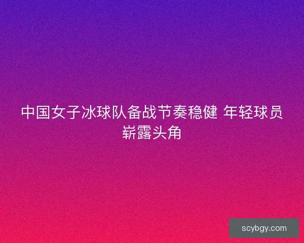 中国女子冰球队备战节奏稳健 年轻球员崭露头角 中国女子冰球队备战节奏稳健 年轻球员崭露头角