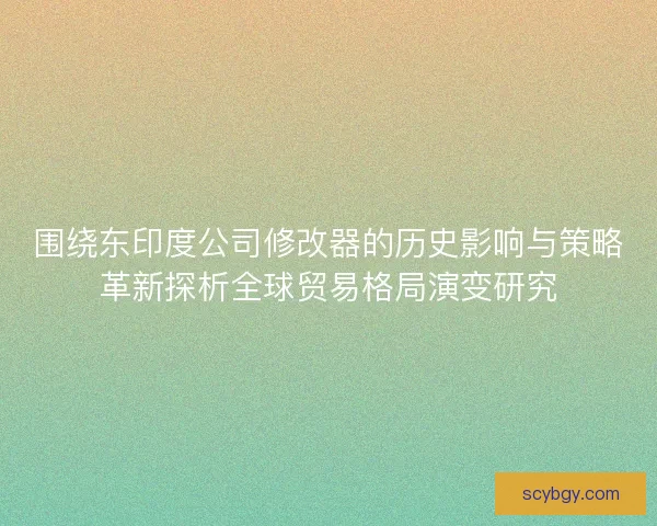 围绕东印度公司修改器的历史影响与策略革新探析全球贸易格局演变研究 围绕东印度公司修改器的历史影响与策略革新探析全球贸易格局演变研究